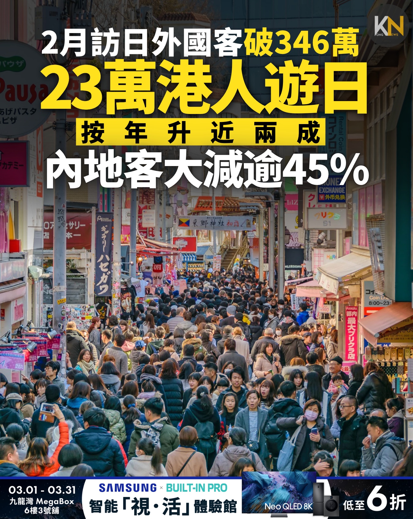 May be an image of one or more people, poster, newspaper and text that says 'Ν 2月訪日外國客破346萬 23萬港人遊日 按年升近兩成 按 内地客大減逾45% WOR ラサリー Coin 大プリクの品 03.01-03.31 03.31 03.01 SAMSUNG SAMSUNGBUILT-INPRO BUILT-IN PRO 九龍灣 MegaBox 6樓3號舖 智能 智能「視・ 智能「視・活」體驗館 「視・ 活」體驗館 活」 體驗館 ר Neo QLED NeoQLED8K 8K 低至 6折 折'
